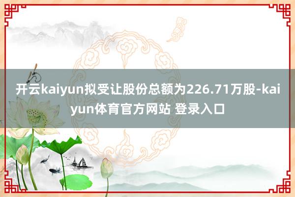 开云kaiyun拟受让股份总额为226.71万股-kaiyun体育官方网站 登录入口