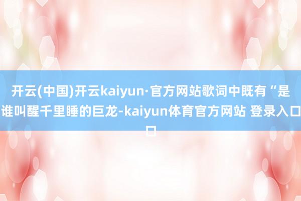 开云(中国)开云kaiyun·官方网站歌词中既有“是谁叫醒千里睡的巨龙-kaiyun体育官方网站 登录入口