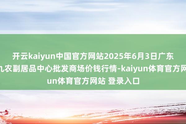 开云kaiyun中国官方网站2025年6月3日广东东莞市大京九农副居品中心批发商场价钱行情-kaiyun体育官方网站 登录入口