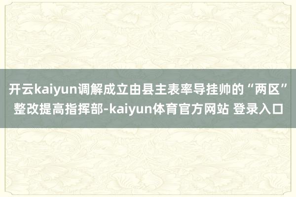 开云kaiyun调解成立由县主表率导挂帅的“两区”整改提高指挥部-kaiyun体育官方网站 登录入口