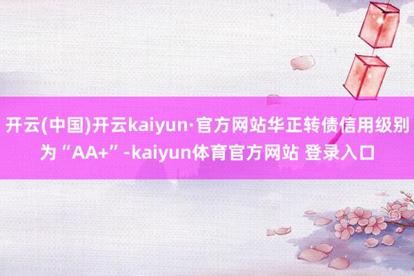 开云(中国)开云kaiyun·官方网站华正转债信用级别为“AA+”-kaiyun体育官方网站 登录入口