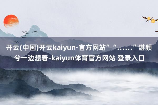 开云(中国)开云kaiyun·官方网站”“……”湛颜兮一边想着-kaiyun体育官方网站 登录入口