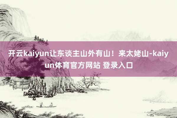 开云kaiyun让东谈主山外有山！来太姥山-kaiyun体育官方网站 登录入口