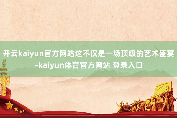 开云kaiyun官方网站这不仅是一场顶级的艺术盛宴-kaiyun体育官方网站 登录入口