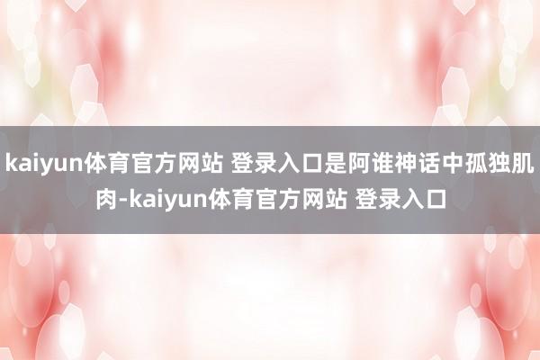 kaiyun体育官方网站 登录入口是阿谁神话中孤独肌肉-kaiyun体育官方网站 登录入口