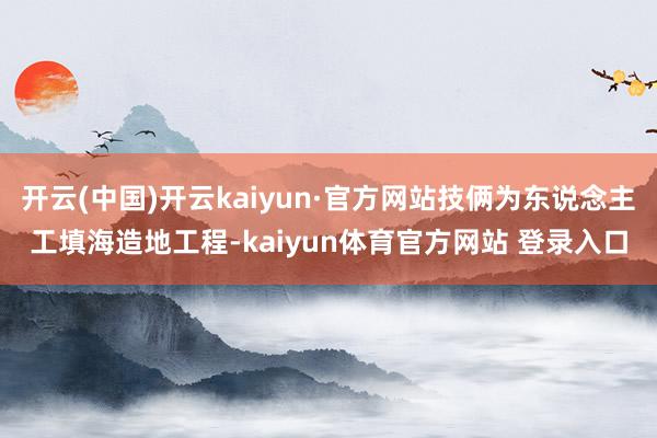 开云(中国)开云kaiyun·官方网站技俩为东说念主工填海造地工程-kaiyun体育官方网站 登录入口
