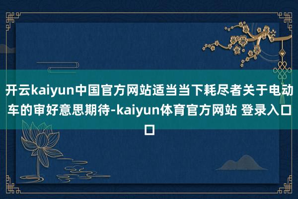 开云kaiyun中国官方网站适当当下耗尽者关于电动车的审好意思期待-kaiyun体育官方网站 登录入口