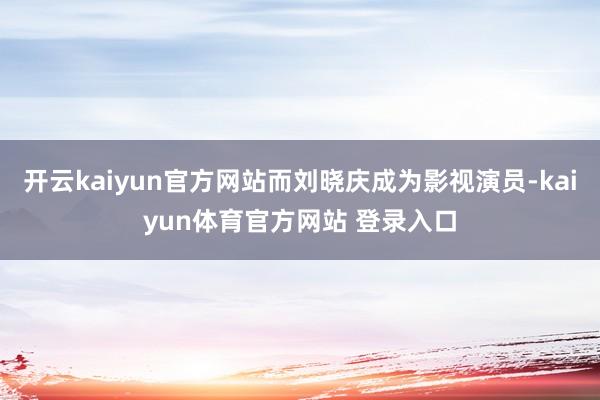 开云kaiyun官方网站而刘晓庆成为影视演员-kaiyun体育官方网站 登录入口