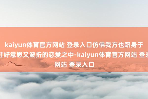 kaiyun体育官方网站 登录入口仿佛我方也跻身于这场甘好意思又波折的恋爱之中-kaiyun体育官方网站 登录入口