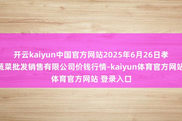 开云kaiyun中国官方网站2025年6月26日孝义市绿海蔬菜批发销售有限公司价钱行情-kaiyun体育官方网站 登录入口