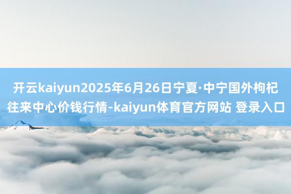 开云kaiyun2025年6月26日宁夏·中宁国外枸杞往来中心价钱行情-kaiyun体育官方网站 登录入口