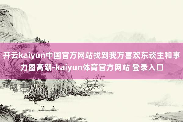 开云kaiyun中国官方网站找到我方喜欢东谈主和事力图高潮-kaiyun体育官方网站 登录入口