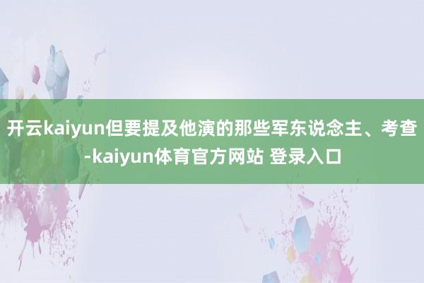 开云kaiyun但要提及他演的那些军东说念主、考查-kaiyun体育官方网站 登录入口