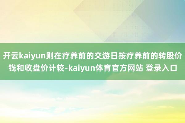 开云kaiyun则在疗养前的交游日按疗养前的转股价钱和收盘价计较-kaiyun体育官方网站 登录入口