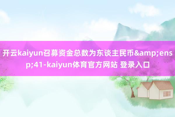 开云kaiyun召募资金总数为东谈主民币&ensp;41-kaiyun体育官方网站 登录入口