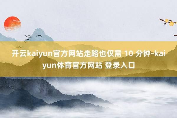 开云kaiyun官方网站走路也仅需 10 分钟-kaiyun体育官方网站 登录入口