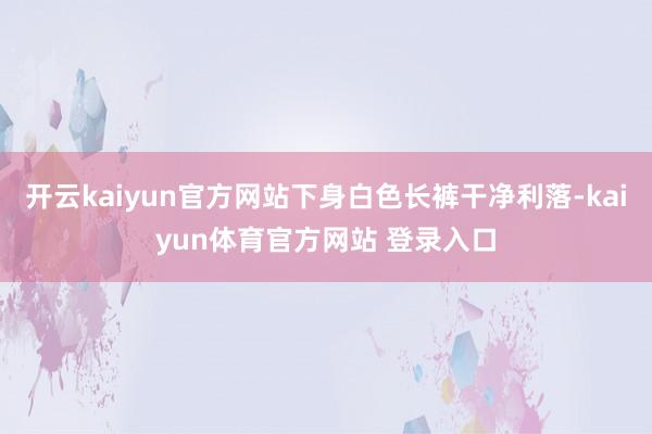 开云kaiyun官方网站下身白色长裤干净利落-kaiyun体育官方网站 登录入口