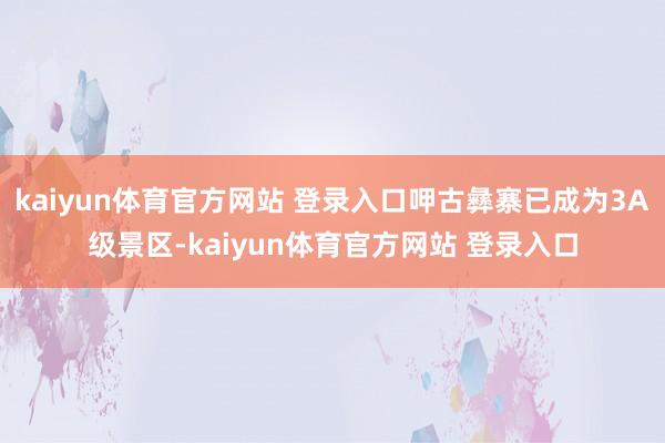 kaiyun体育官方网站 登录入口呷古彝寨已成为3A级景区-kaiyun体育官方网站 登录入口