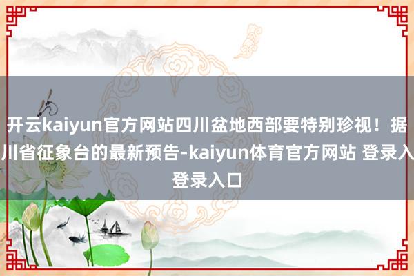 开云kaiyun官方网站四川盆地西部要特别珍视！据四川省征象台的最新预告-kaiyun体育官方网站 登录入口