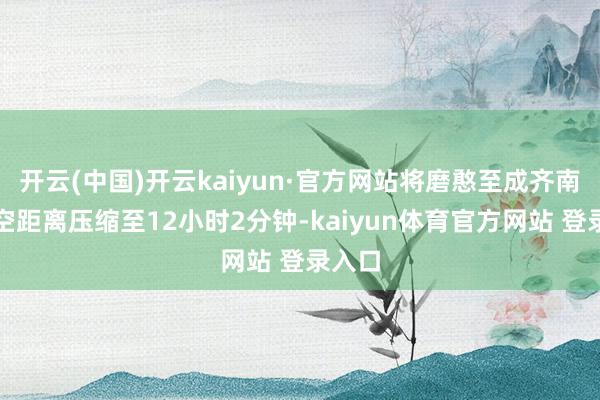 开云(中国)开云kaiyun·官方网站将磨憨至成齐南的时空距离压缩至12小时2分钟-kaiyun体育官方网站 登录入口
