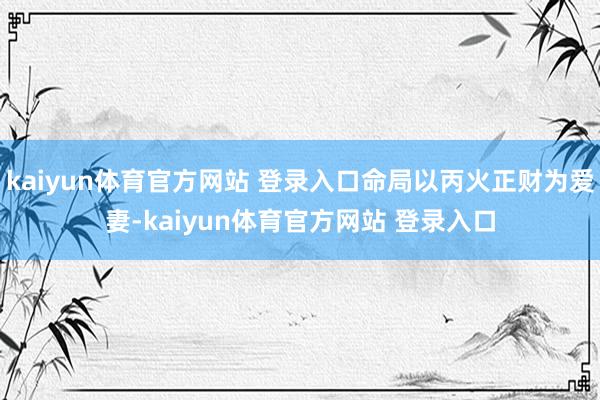 kaiyun体育官方网站 登录入口命局以丙火正财为爱妻-kaiyun体育官方网站 登录入口