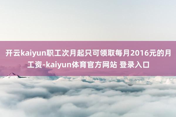 开云kaiyun职工次月起只可领取每月2016元的月工资-kaiyun体育官方网站 登录入口