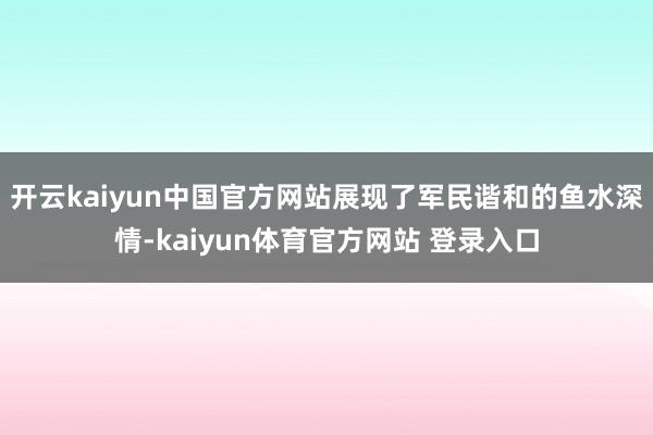 开云kaiyun中国官方网站展现了军民谐和的鱼水深情-kaiyun体育官方网站 登录入口