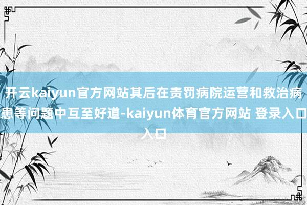 开云kaiyun官方网站其后在责罚病院运营和救治病患等问题中互至好道-kaiyun体育官方网站 登录入口