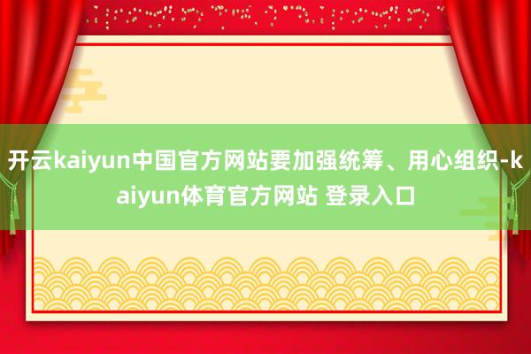 开云kaiyun中国官方网站要加强统筹、用心组织-kaiyun体育官方网站 登录入口