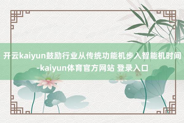 开云kaiyun鼓励行业从传统功能机步入智能机时间-kaiyun体育官方网站 登录入口