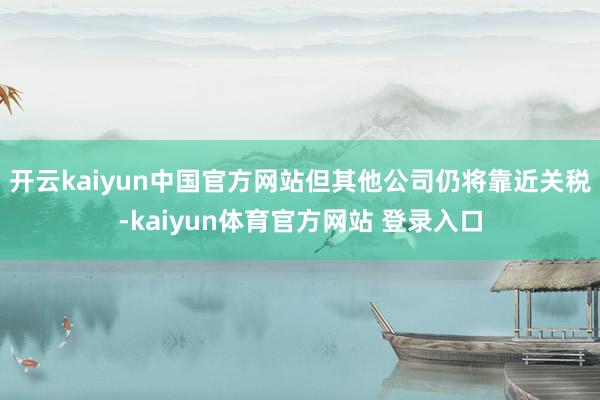 开云kaiyun中国官方网站但其他公司仍将靠近关税-kaiyun体育官方网站 登录入口