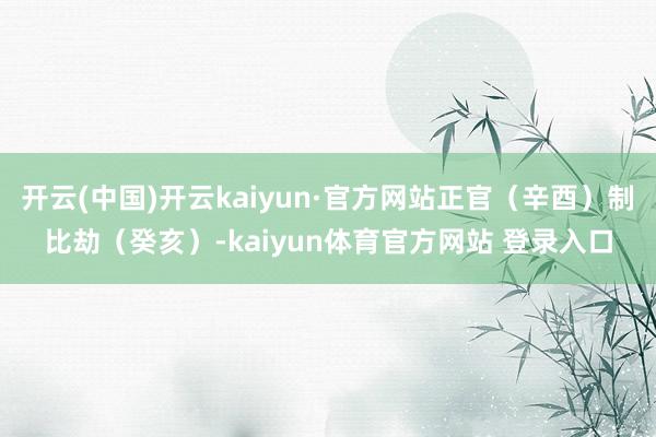 开云(中国)开云kaiyun·官方网站正官（辛酉）制比劫（癸亥）-kaiyun体育官方网站 登录入口