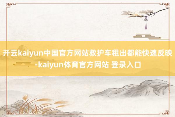 开云kaiyun中国官方网站救护车租出都能快速反映-kaiyun体育官方网站 登录入口