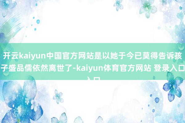 开云kaiyun中国官方网站是以她于今已莫得告诉孩子盛品儒依然离世了-kaiyun体育官方网站 登录入口