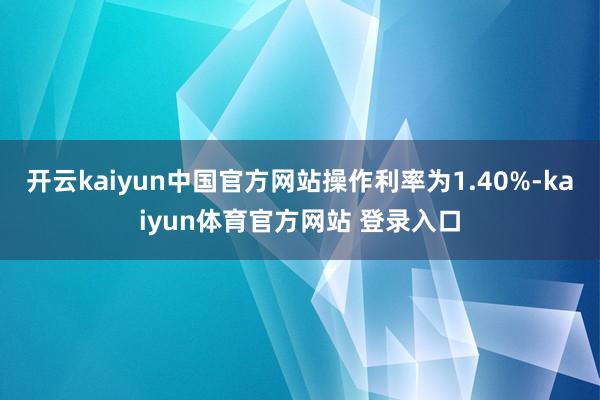 开云kaiyun中国官方网站操作利率为1.40%-kaiyun体育官方网站 登录入口