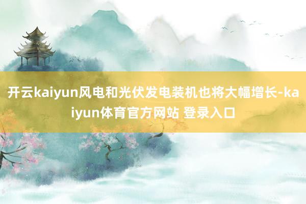 开云kaiyun风电和光伏发电装机也将大幅增长-kaiyun体育官方网站 登录入口