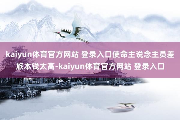 kaiyun体育官方网站 登录入口使命主说念主员差旅本钱太高-kaiyun体育官方网站 登录入口