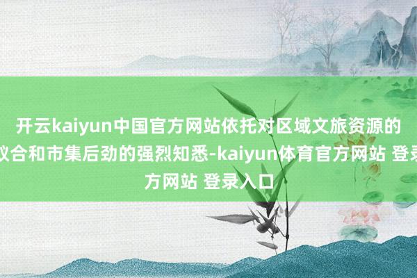 开云kaiyun中国官方网站依托对区域文旅资源的长远蚁合和市集后劲的强烈知悉-kaiyun体育官方网站 登录入口
