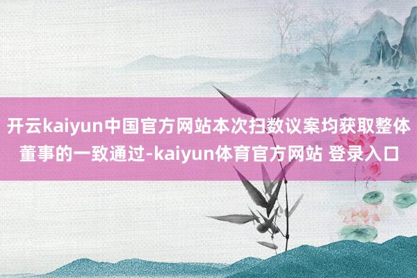 开云kaiyun中国官方网站本次扫数议案均获取整体董事的一致通过-kaiyun体育官方网站 登录入口