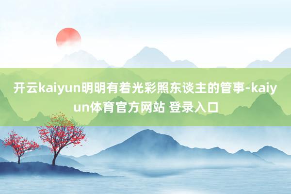 开云kaiyun明明有着光彩照东谈主的管事-kaiyun体育官方网站 登录入口