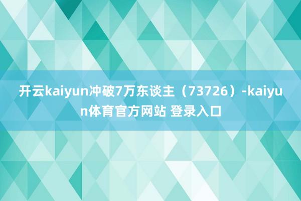 开云kaiyun冲破7万东谈主（73726）-kaiyun体育官方网站 登录入口