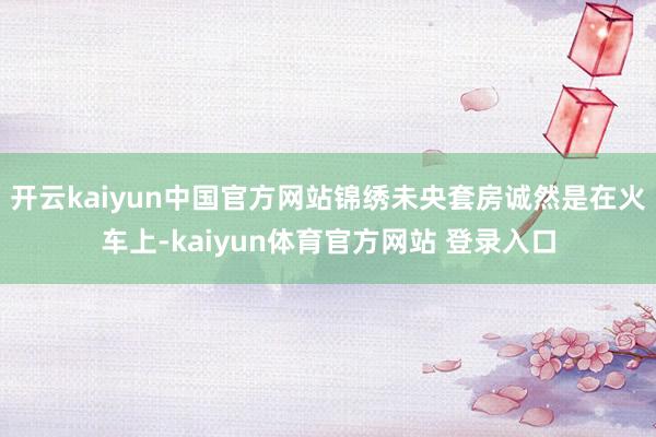 开云kaiyun中国官方网站锦绣未央套房诚然是在火车上-kaiyun体育官方网站 登录入口