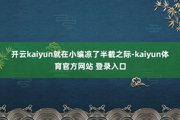 开云kaiyun就在小编凉了半截之际-kaiyun体育官方网站 登录入口