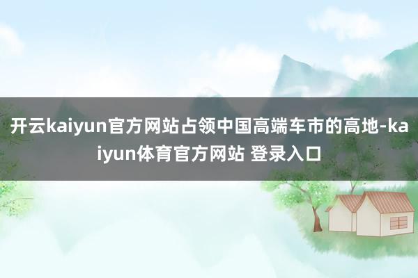 开云kaiyun官方网站占领中国高端车市的高地-kaiyun体育官方网站 登录入口