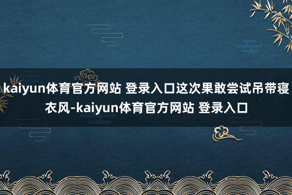 kaiyun体育官方网站 登录入口这次果敢尝试吊带寝衣风-kaiyun体育官方网站 登录入口