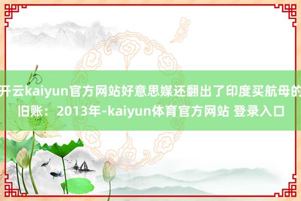 开云kaiyun官方网站好意思媒还翻出了印度买航母的旧账：2013年-kaiyun体育官方网站 登录入口