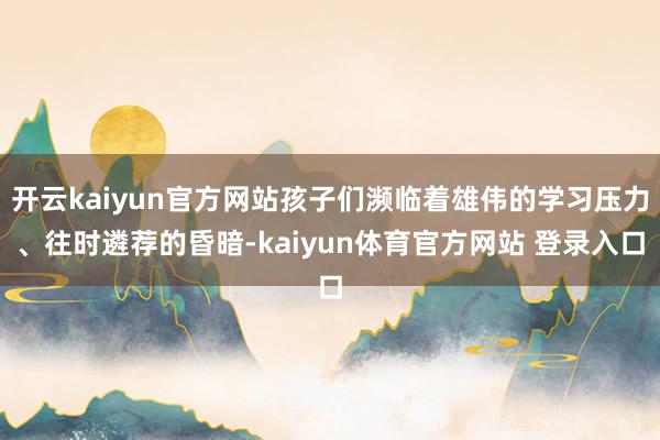 开云kaiyun官方网站孩子们濒临着雄伟的学习压力、往时遴荐的昏暗-kaiyun体育官方网站 登录入口