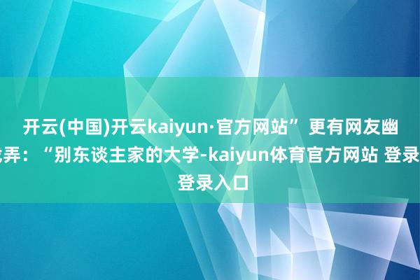 开云(中国)开云kaiyun·官方网站” 更有网友幽默戏弄：“别东谈主家的大学-kaiyun体育官方网站 登录入口