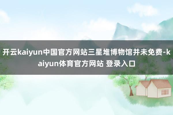 开云kaiyun中国官方网站三星堆博物馆并未免费-kaiyun体育官方网站 登录入口