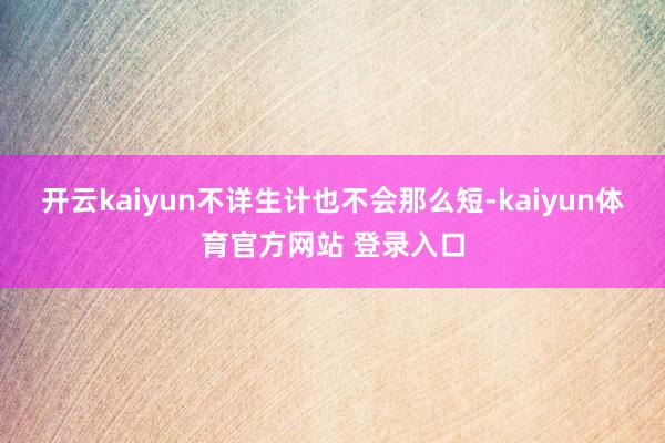 开云kaiyun不详生计也不会那么短-kaiyun体育官方网站 登录入口